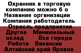 Охранник в торговую компанию-можно б/о › Название организации ­ Компания-работодатель › Отрасль предприятия ­ Другое › Минимальный оклад ­ 1 - Все города Работа » Вакансии   . Алтайский край,Яровое г.